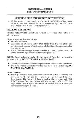 NYU MEDICAL CENTER
FIRE SAFETY HANDBOOK
SPECIFIC FIRE EMERGENCY INSTRUCTIONS
• All fire protocols must remain in effect until the "All Clear" is sounded
or until you are instructed to do otherwise by the NYC Fire
Department, Fire Marshal or Brigade Chief.
HALL OF RESIDENCE
Read and MEMORIZE the detailed instructions for fire posted on the door
of your room.
If you suspect or discover a fire—
• Pull the fire alarm.
• Call communications operator (Dial 33911) from the hall phone and
give the exact location of the fire, include building, floor, room number,
and your name.
• Use an appropriate type fire extinguisher to put out the fire, or smoth-
er the fire with a pillow or wet blanket if possible.
NOTE: Extinguishers are only effective on small fires that can be extin-
guished quickly. DO NOT FIGHT A FIRE ALONE.
• Close room doors and windows to prevent the spread of fire and smoke.
• Evacuate by the nearest stairway to a safe place out of the building. DO
NOT USE ELEVATORS.
Desk Clerk—
• Security Officer or desk clerk upon notification of fire is to bring both
elevators to the ground floor and hold one for the NYC Fire
Department. The Security Officer is to clear the elevators and PRO-
HIBIT persons from using them with the exception of the NYC Fire
Department, Fire Brigade, and other authorized Medical Center per-
sonnel responding to the fire.
17
 