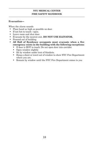 NYU MEDICAL CENTER
FIRE SAFETY HANDBOOK
Evacuation—
When the alarm sounds
• Place hand as high as possible on door.
• If not hot to touch—open.
• Leave room and shut door.
• Evacuate by the nearest exit. DO NOT USE ELEVATOR.
• Proceed out of building.
• All Hall of Residence occupants must evacuate when a fire
emergency exists in the building with the following exceptions:
• If door is HOT to touch: Do not open door into corridor.
• Open window slightly
• Sit by window under tent of blankets.
• Hang a sheet or towel out of window to show NYC Fire Department
where you are.
• Remain by window until the NYC Fire Department comes to you
18
 