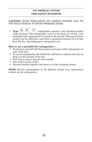 NYU MEDICAL CENTER
FIRE SAFETY HANDBOOK
CAUTION: AVOID INHALATION OF CARBON DIOXIDE GAS. DO
NOT HOLD NOZZLE TO AVOID FREEZING HAND.
• Type LLA IIB GGC extinguisher contains a dry chemical powder
under pressure. The extinguisher varies in size from 2 to 10 lbs., with
discharge time ranging from 8 seconds to 25 seconds. This type of extin-
guisher can be effectively used from a maximum distance of 5-12 feet
from the fire, depending upon extinguisher size.
How to use a portable fire extinguisher—
• Familiarize yourself with the locations and types of fire extinguisher in
your work area.
• To use an extinguisher, lift it from the wall hook or cabinet and carry or
drag it to the location of the fire.
• Pull ring to release lock pin from handle.
• Aim nozzle at base of fire.
• Squeeze handles together and spray in a side sweeping motion.
NOTE: All fire extinguishers in the Medical Center have instructions
written on the extinguisher.
20
 