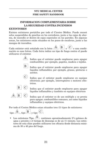 NYU MEDICAL CENTER
FIRE SAFETY HANDBOOK
INFORMACION COMPLEMENTARIA SOBRE
LA SEGURIDAD CONTRA INCENDIOS
EXTINTORES
Existen extintores portátiles por todo el Cientro Médico. Puede encont
selos suspendidos de ganchos en los corredores, junto a las cajas de alar-
ma, de incendio or dentro de cajas especiales en las paredes. En algunas
zonas, los extintores están situados en los pozos de escaleras, junto a las
mangas de incendios.
Cada extintor está señalado con la letra LLA IIB o GGC o una combi-
nación es esas letras. Cada letra indica un tipo de fuego contra el puede
utilizarse el extintor.
LLA Indica que el extintor puede emplearse para apagar
combustibles; por ejemplo, papeles, madera o tejidos.
IIB Indica que el extintor puede emplearse para apagar
liquidos inflamables; por ejemplo, grasas, pinturas o
aceites.
GGC Indica que el extintor puede emplearse en equipos
eléctricos; por ejemplo, interruptores o motores eléc-
tricos.
IIB GGC Indica que el extintor puede emplearse para apagar
líquidos inflamables y también en equipos eléctricos
LLA IIB GGC Indica que el extintor es de uso múltiple y se presta
para apagar, combustibles comunes, así como líquidos
inflamables y equipos eléctricos.
Por todo el Centro Médico estan situados tres (3) tipos de extintores:
tipo LLA , tipo IIB y tipo GGC :
• Los extintores Tipo LLA contienen aproximadamente 21/2 galones de
agua a presión y el tiempo de descarga es de un (1) minuto. Los extin-
tores de esta clase pueden utilizarse con eficacia desde distancia máxi-
ma de 30 a 40 pies del fuego.
21
 