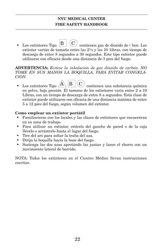 NYU MEDICAL CENTER
FIRE SAFETY HANDBOOK
• Los extintores Tipo IIB GGC contienen gas de dioxido de ( bon. Los
extintor varián de tamaño entre las 21/2 y las 10 1ibras, con tiempo de
descarga de entre 8 segundos a 30 segundos. Este tipo extintor puede
utilizarse con eficacia desde una distancia de 3 pies del fuego.
ADVERTENCIA: Evítese la inhalación de gas dióxido de carbón. NO
TOME EN SUS MANOS LA BOQUILLA, PARA EVITAR CONGELA-
CION.
• Los extintores Tipo LLA IIB GGC contienen una substancia química
en polvo, bajo presión. El tamano de los extintores varia entre 2 a 10
Libras, con un tiempo de descarga de entre 8 a segundos. Esta clase de
extintor puede utilizarse con eficacia de una distancia máxima de entre
5 a 12 pies del fuego, según volumen del extintor.
Como emplear un extintor portátil
• Familiarícese con los locales y las clases de extintores que encuentran
en su zona de trabajo.
• Para utilizar un extintor, retirelo del gancho de pared o de la caja
llévelo o arrástrelo hasta el lugar del fuego.
• Tire del aro para soltar la traba del asa.
• Dirija la boquilla hacia la base del fuego.
• Sostenga las dos asas apretándo las juntas y lance el chorro con un
movimiento lateral de barrido.
NOTA: Todos los extintores en el Cientro Médico llevan instrucciones
escritas.
22
 