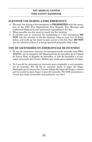 NYU MEDICAL CENTER
FIRE SAFETY HANDBOOK
ELEVATOR USE DURING A FIRE EMERGENCY
• Elevator use during a fire emergency is PROHIBITED with the excep-
tion of the NYC Fire Department, Fire Brigade, Fire Marshal and
authorized Medical Center personnel responding to the fire.
• When possible use the stairs to reach the fire location.
• If elevator use is necessary for responding to a fire emergency, DO
NOT ride the elevator to the fire location. Stop at least two (2) floors
below, and walk up the stairs to gain access to the fire floor. DO NOT
use the elevator unless it is being operated manually with a key.
USO DE ASCENSORES EN EMERGENCIAS DE INCENDIO
• El uso de ascensores durante las emergencias de incendio está PRO-
HIBIDO, con la excepción del Departamento de Incendios de la Ciudad
de Nueva York, la Brigada de Incendios, el Jefe de Incendios y el per-
sonal autorizado del Cientro Médico que acuda para combatir el fuego.
• Si el uso de los ascensores es necesario para responder a una emergen-
cia de incendio, NO VA YA en ascensor hasta el lugar del fuego.
Deténgalo por lo menos dos (2) pisos debajo del lugar del fuego y camine
por las escaleras para llegar al piso del incendio. NO USE ascensores a
menos que estén accionados manualmente con llave.
23
 