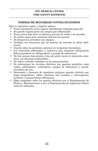 NYU MEDICAL CENTER
FIRE SAFETY HANDBOOK
NORMAS DE SEGURIDAD CONTRA INCENDIOS
Siga la siguientes reglas y hágalas aplicar:
• Fume únicamente en los lugares oficialmente indicados para ello.
• No guarde oxígeno junto con ningún gas inflammable.
• Nunca cierre bajo llave ni obstruya puertas de salida o de incendio.
• No utilice cuñas para mantener abiertas las puertas.
• No bloquee los corredores con equipos.
• Verifique con frecuencia que las puertas de incendio se abran fácil-
mente.
• Guarde todos los productos químicos en recipientes herméticos.
• Los materiales inflamables o explosivos que requieran refrigeración
deben guardarse en refrigeradores a prueba de explosiones.
• No tire envases bajo presión, latas de aceite vacias ni materiales simi-
lares, con desechos combustibles.
• No utilice enchufes múltiples en los tomaccorientes.
• No sobrecargue los circuitos eléctricos con aparatos portátiles como
radios, calentadores, ventiladores, equipos de laboratorio y acondi-
cionadores de aire.
• Desconecte y denuncie de inmediato cualquier aparato eléctrico que
tenga desperfectos, cables eléctricos mal aislados, e interruptores,
enchufes o tomacorrientes defectuosos.
• Haga comprobar todos los apartos eléctricos por el Departamento de
Planta y Mantenimiento o por el Departamento de Ingeniería Clinica
antes de utilizarlos.
25
 
