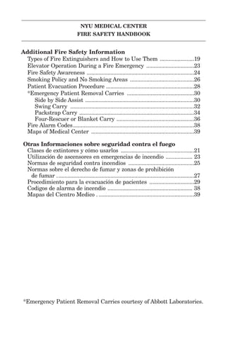 NYU MEDICAL CENTER
FIRE SAFETY HANDBOOK
Additional Fire Safety Information
Types of Fire Extinguishers and How to Use Them .......................19
Elevator Operation During a Fire Emergency ................................23
Fire Safety Awareness ........................................................................24
Smoking Policy and No Smoking Areas ...........................................26
Patient Evacuation Procedure ...........................................................28
*Emergency Patient Removal Carries .............................................30
Side by Side Assist .........................................................................30
Swing Carry ...................................................................................32
Packstrap Carry .............................................................................34
Four-Rescuer or Blanket Carry ....................................................36
Fire Alarm Codes.................................................................................38
Maps of Medical Center .....................................................................39
Otras Informaciones sobre seguridad contra el fuego
Clases de extintores y cómo usarlos .................................................21
Utilización de ascensores en emergencias de incendio .................. 23
Normas de seguridad contra incendios ............................................25
Normas sobre el derecho de fumar y zonas de prohibición
de fumar ............................................................................................27
Procedimiento para la evacuación de pacientes ..............................29
Codigos de alarma de incendio ......................................................... 38
Mapas del Cientro Medico . ................................................................39
*Emergency Patient Removal Carries courtesy of Abbott Laboratories.
 