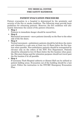 NYU MEDICAL CENTER
FIRE SAFETY HANDBOOK
PATIENT EVACUATION PROCEDURE
Patient evacuation in a hospital is determined by the proximity and
severity of the fire or smoke condition. The following steps provide basic
guidelines for relocating patients. However, the fire condition will ulti-
mately determine the extent of the patient relocation.
• Step 1
Patients in immediate danger should be moved first.
• Step 2
Horizontal movement—move patients laterally on the floor to the other
side of the fire doors.
• Step 3
Vertical movement—ambulatory patients should be led down the stairs
and relocated to a safe area at least two (2) floors below the fire loca-
tion when possible. Non-ambulatory patients should be transported by
elevator only on the orders of the NYC Fire Department. Patients
should be relocated to two (2) floors below the fire location when possi-
ble. Elevators being used for relocation purposes should not travel past
the fire location if at all possible.
• Step 4
If necessary Tisch Hospital cafeteria or Alumni Hall can be utilized as
patient holding areas. Evacuation out of the building should be a last
resort. Follow the instruction in the NYUMC Emergency Evacuation
Plan.
28
 