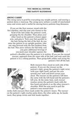 NYU MEDICAL CENTER
FIRE SAFETY HANDBOOK
SWING CARRY
The swing carry is good for evacuating any weight patient, and moving a
patient down a stairway. The swing carry utilizes a cradle of interlocked
arms and wrists and is useful for moving heavy patients long distances.
If you are the first rescuer, stand with the
feet together, and slip your arm closest to the
head of the bed under the patient's neck,
grasping the far shoulder. Then place your
other hand on the patient's closest upper
arm, and grip it. Turn your feet parallel to
the bed, facing the foot of the bed. As you
raise the patient to an upright position, take
one step forward with the foot farthest from
the bed. This move utilizes the full body, and
you gain additional leverage if
you push your shoulder against the
patient's shoulder once the patient is in motion. If you are the second
rescuer, approach from the same side of the bed, and wait until the
patient is in a sitting position. Then grasp both ankles and swing the
patient's feet off the bed.
Both rescuers then stand on each side of the
patient. If you are the rescuer on the
patient's right, grasp the patient's right wrist
with your right hand, and put the arm
around your neck and down across your
chest. The rescuer on the patient's left does
the same with the left hand and the patient's
left arm. At the same time, each rescuer
reaches across the patient's back with the
free hand and places it on the other rescuer's
shoulder. With the arm used to pull the
patient's arm around their
necks, both rescuers then reach under the patient's knees. The rescuer
on the patient's right reaches palm down, the other palm up. As hands
meet, they grasp wrists and lock hands together.
32
 