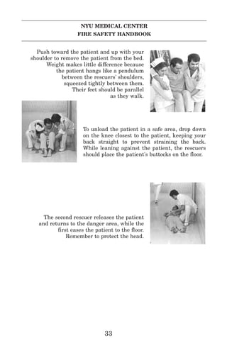 NYU MEDICAL CENTER
FIRE SAFETY HANDBOOK
Push toward the patient and up with your
shoulder to remove the patient from the bed.
Weight makes little difference because
the patient hangs like a pendulum
between the rescuers' shoulders,
squeezed tightly between them.
Their feet should be parallel
as they walk.
To unload the patient in a safe area, drop down
on the knee closest to the patient, keeping your
back straight to prevent straining the back.
While leaning against the patient, the rescuers
should place the patient's buttocks on the floor.
The second rescuer releases the patient
and returns to the danger area, while the
first eases the patient to the floor.
Remember to protect the head.
33
 