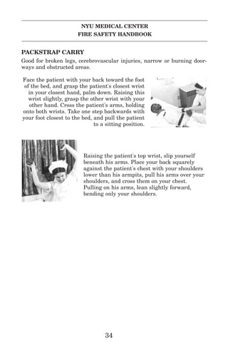 NYU MEDICAL CENTER
FIRE SAFETY HANDBOOK
PACKSTRAP CARRY
Good for broken legs, cerebrovascular injuries, narrow or burning door-
ways and obstructed areas.
Face the patient with your back toward the foot
of the bed, and grasp the patient's closest wrist
in your closest hand, palm down. Raising this
wrist slightly, grasp the other wrist with your
other hand. Cross the patient's arms, holding
onto both wrists. Take one step backwards with
your foot closest to the bed, and pull the patient
to a sitting position.
Raising the patient's top wrist, slip yourself
beneath his arms. Place your back squarely
against the patient's chest with your shoulders
lower than his armpits, pull his arms over your
shoulders, and cross them on your chest.
Pulling on his arms, lean slightly forward,
bending only your shoulders.
34
 