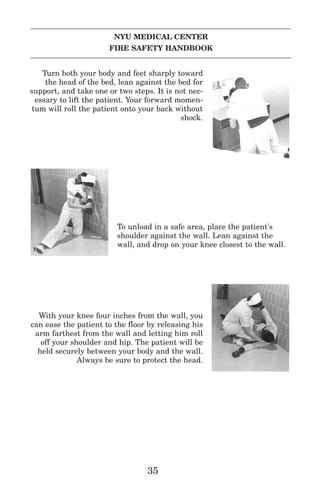 NYU MEDICAL CENTER
FIRE SAFETY HANDBOOK
Turn both your body and feet sharply toward
the head of the bed, lean against the bed for
support, and take one or two steps. It is not nec-
essary to lift the patient. Your forward momen-
tum will roll the patient onto your back without
shock.
To unload in a safe area, place the patient's
shoulder against the wall. Lean against the
wall, and drop on your knee closest to the wall.
With your knee four inches from the wall, you
can ease the patient to the floor by releasing his
arm farthest from the wall and letting him roll
off your shoulder and hip. The patient will be
held securely between your body and the wall.
Always be sure to protect the head.
35
 