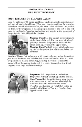 NYU MEDICAL CENTER
FIRE SAFETY HANDBOOK
FOUR-RESCUER OR BLANKET CARRY
Good for patients with spinal problems, traction patients, recent surgery
and special medical problems. If four rescuers are available for carrying,
the tallest should be Number One, the next tallest Number Two, and so
on. Number Four spreads a blanket perpendicular to the foot of the bed,
steps on the blanket's center, and guides and assists in the placement of
the patient in the middle of the blanket.
Number One: Face the patient perpendicularly
at the head of the bed. Put one arm, with hand
palm up, beneath the patient's neck and the
other, palm up, beneath the upper back.
Number Two: Put both arms, with hands palm
up, under the patient just above and below the
buttocks.
Number Three: Put both arms, with hands palm up, under the patient
just above the knees and between the knees and ankles. After all three
are positioned, make a three-step, non-stop movement to raise the
patient. Once the motion is started, it is easier to complete it without
stopping than to pause between steps.
Step One: Pull the patient to the bedside.
Step Two: Without hesitating, lift the patient.
Step Three: Roll the patient onto your chests,
with your arms up and backs arched slightly.
Number Two and Three rescuers rotate
(Number One turning only slightly), lining up
parallel with Number Two and Number Four
opposite each other.
36
 