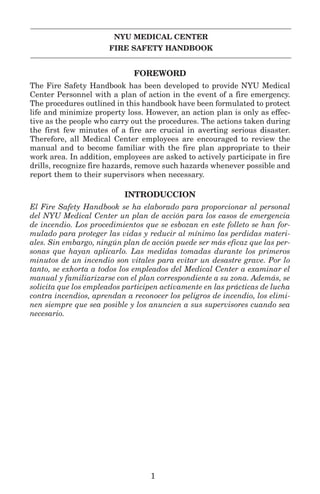 NYU MEDICAL CENTER
FIRE SAFETY HANDBOOK
FOREWORD
The Fire Safety Handbook has been developed to provide NYU Medical
Center Personnel with a plan of action in the event of a fire emergency.
The procedures outlined in this handbook have been formulated to protect
life and minimize property loss. However, an action plan is only as effec-
tive as the people who carry out the procedures. The actions taken during
the first few minutes of a fire are crucial in averting serious disaster.
Therefore, all Medical Center employees are encouraged to review the
manual and to become familiar with the fire plan appropriate to their
work area. In addition, employees are asked to actively participate in fire
drills, recognize fire hazards, remove such hazards whenever possible and
report them to their supervisors when necessary.
INTRODUCCION
El Fire Safety Handbook se ha elaborado para proporcionar al personal
del NYU Medical Center un plan de acción para los casos de emergencia
de incendio. Los procedimientos que se esbozan en este folleto se han for-
mulado para proteger las vidas y reducir al mínimo las perdidas materi-
ales. Sin embargo, ningún plan de acción puede ser más eficaz que las per-
sonas que hayan aplicarlo. Las medidas tomadas durante los primeros
minutos de un incendio son vitales para evitar un desastre grave. Por lo
tanto, se exhorta a todos los empleados del Medical Center a examinar el
manual y familiarizarse con el plan correspondiente a su zona. Además, se
solicita que los empleados participen activamente en las prácticas de lucha
contra incendios, aprendan a reconocer los peligros de incendio, los elimi-
nen siempre que sea posible y los anuncien a sus supervisores cuando sea
necesario.
1
 