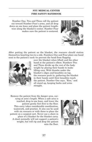NYU MEDICAL CENTER
FIRE SAFETY HANDBOOK
Number One, Two and Three roll the patient
out toward Number Four's arms, and all drop
down on one knee and place the patient length-
wise along the blanket's center. Number Four
makes sure the patient is centered.
After putting the patient on the blanket, the rescuers should station
themselves kneeling two to a side. Numbers One and Four place one hand
next to the patient's neck (to prevent the head from flopping
over the blanket when lifted) and the other
hand at the patient's elbow. Numbers Two
and Three divide up the rest of the body
weight by placing their hands to make
lifting easy. With thumbs under the
blanket's edges and knuckles on top,
the rescuers push in, gathering the blanket
in their hands until their knuckles touch
the patient. Number One says, "Rise," and
all stand up, keeping backs and arms
straight.
Remove the patient from the danger area, car-
rying at arm's length. When a safe area is
reached, drop to one knee, and lower the
patient gently feet first to the floor.
This carry takes considerable coordination,
teamwork, and practice. It also can be used
with six rescuers or with three to place the
patient on a surgical cart. Never use a sheet in
place of a blanket for the blanket carry.
A sheet normally will not support a patient's
weight, but will rip and drop the patient
onto the floor.
37
 