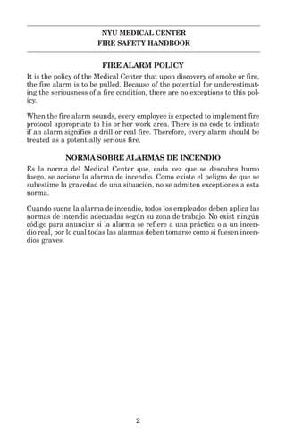 NYU MEDICAL CENTER
FIRE SAFETY HANDBOOK
FIRE ALARM POLICY
It is the policy of the Medical Center that upon discovery of smoke or fire,
the fire alarm is to be pulled. Because of the potential for underestimat-
ing the seriousness of a fire condition, there are no exceptions to this pol-
icy.
When the fire alarm sounds, every employee is expected to implement fire
protocol appropriate to his or her work area. There is no code to indicate
if an alarm signifies a drill or real fire. Therefore, every alarm should be
treated as a potentially serious fire.
NORMA SOBRE ALARMAS DE INCENDIO
Es la norma del Medical Center que, cada vez que se descubra humo
fuego, se accióne la alarma de incendio. Como existe el peligro de que se
subestime la gravedad de una situación, no se admiten exceptiones a esta
norma.
Cuando suene la alarma de incendio, todos los empleados deben aplica las
normas de incendio adecuadas según su zona de trabajo. No exist ningún
código para anunciar si la alarma se refiere a una práctica o a un incen-
dio real, por lo cual todas las alarmas deben tomarse como si fuesen incen-
dios graves.
2
 