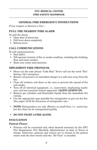 NYU MEDICAL CENTER
FIRE SAFETY HANDBOOK
GENERAL FIRE EMERGENCY INSTRUCTIONS
If you suspect or discover a fire—
PULL THE NEAREST FIRE ALARM
To pull the alarm
• Open door of alarm box.
• Pull lever down completely.
• Release lever.
CALL COMMUNICATIONS
To call communications
• Dial 33911.
• Tell operator location of fire or smoke condition, including the building,
floor and room number.
• State your name and extension.
IMPLEMENT FIRE PROTOCOL
• Shout out the code phrase “Code Red.” Never call out the word "Fire"
during a fire emergency.
• Remove all person(s) in immediate danger to a safe area away from the
fire.
• Close all windows and doors in the area to prevent the spread of fire
and smoke.
• Turn off all electrical equipment, i.e., typewriters, duplicating machi-
nery and non-essential clinical apparatus. LEAVE LIGHTS ON.
• Remove gas cylinders and flammable liquids from the immediate fire
vicinity.
• Use the appropriate type portable fire extinguisher to put out the fire.
(See pages 19-22 for discussion of extinguisher use.)
• NOTE: Extinguishers are only effective on small fires, i.e., waste bas-
ket fire, that can be extinguished quickly.
• DO NOT FIGHT A FIRE ALONE.
EVACUATION
Patient Floors
• Patients will be evacuated only when deemed necessary by the NYC
Fire Department, Fire Marshall, Administrator on duty or Nurse in
charge. Otherwise, patients and visitors are to remain in the patient
rooms with the door closed until the "All Clear" is sounded.
3
 