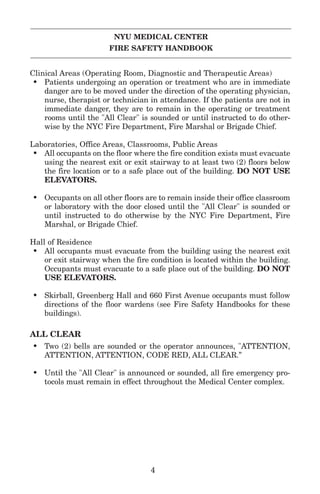 NYU MEDICAL CENTER
FIRE SAFETY HANDBOOK
Clinical Areas (Operating Room, Diagnostic and Therapeutic Areas)
• Patients undergoing an operation or treatment who are in immediate
danger are to be moved under the direction of the operating physician,
nurse, therapist or technician in attendance. If the patients are not in
immediate danger, they are to remain in the operating or treatment
rooms until the "All Clear" is sounded or until instructed to do other-
wise by the NYC Fire Department, Fire Marshal or Brigade Chief.
Laboratories, Office Areas, Classrooms, Public Areas
• All occupants on the floor where the fire condition exists must evacuate
using the nearest exit or exit stairway to at least two (2) floors below
the fire location or to a safe place out of the building. DO NOT USE
ELEVATORS.
• Occupants on all other floors are to remain inside their office classroom
or laboratory with the door closed until the "All Clear" is sounded or
until instructed to do otherwise by the NYC Fire Department, Fire
Marshal, or Brigade Chief.
Hall of Residence
• All occupants must evacuate from the building using the nearest exit
or exit stairway when the fire condition is located within the building.
Occupants must evacuate to a safe place out of the building. DO NOT
USE ELEVATORS.
• Skirball, Greenberg Hall and 660 First Avenue occupants must follow
directions of the floor wardens (see Fire Safety Handbooks for these
buildings).
ALL CLEAR
• Two (2) bells are sounded or the operator announces, "ATTENTION,
ATTENTION, ATTENTION, CODE RED, ALL CLEAR.”
• Until the "All Clear" is announced or sounded, all fire emergency pro-
tocols must remain in effect throughout the Medical Center complex.
4
 
