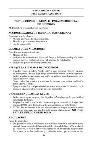 NYU MEDICAL CENTER
FIRE SAFETY HANDBOOK
INSTRUCCIONES GENERALES PARA EMERGENCIAS
DE INCENDIO
Al descrubrir o sospechar un incendio:
ACCIONE LA ARMA DE INCENDIO MAS CERCANA
Para accionar la alarma:
• Abra la puerta de la caja de alarma.
• Tire de la palanca completamente.
• Suelte la palanca.
LLAME A COMUNICACIONES
Para llamar a comunicaciones:
• Marque el 33911.
• Indique a la operadora el lugar del fuego o del humo; incluya la infor-
mación sobre el edificio, el piso y el número de habitación.
• Indique su propio nombre y extensión.
APLIQUE LAS NORMAS DE INCENDIOS
• Diga las frase en codigo, “Code Rojo” la cual significa "Fuego"; en caso
de emergencia. Nunca diga fuego o incendio durante una emergencia.
• Retire a todas las personas que estén en peligro inmediato a una zona
segura lejos del fuego.
• Cierre todas las puertas y ventanas de la zona para evitar la difusión
del fuego y del humo.
• Apague todos los equipos eléctricos, como máquinas de escribir, copi-
adoras y aparatos clínicos que no sean esenciales.
DEJE ENCENDIDAS LAS LUCES.
• Retire los tanques de gas y los liquidos inflamables de la proximidad
inmediata del fuego.
• Emplee los extintores de tipo adecuado para combatir el fuego. (Vea
páginas 20-23 para descripción de uso apropiado de extintores.)
• NOTA: Los extintores sólo son eficaces contra fuegos pequeños, como
los de una papelera, que pueden extinguirse rápidamente. NO COM-
BATA EL FUEGO USTED SOLO.
EVACUACION
Pisos de pacientes:
• Los pacientes serán reubicados únicamente cuando lo considere nece-
sario el Departamento de Incendios de la Ciudad de Nueva York, el Jefe
de Incendios, el Administrador de servicio o la Enfermera responsable.
De lo contrario, los pacientes y visitantes deben permanecer en las
5
 