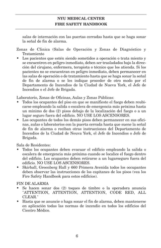 NYU MEDICAL CENTER
FIRE SAFETY HANDBOOK
salas de internación con las puertas cerradas hasta que se haga sonar
la señal de fin de alarma.
Zonas de Clinica (Salas de Operación y Zonas de Diagnóstico y
Tratamiento
• Los pacientes que estén siendo sometidos a operación o trata miento y
se encuentren en peligro inmediato, deben ser trasladados bajo la direc-
ción del cirujano, enfermera, terapista o técnico que los atienda. Si los
pacientes no se encuentran en peligro inmediato, deben permanecer en
las salas de operación o de tratamiento hasta que se haga sonar la señal
de fin de alarma o se les indique proceder de otro modo por el
Departamento de Incendios de la Ciudad de Nueva York, el Jefe de
Incendios o el Jefe de Brigada.
Laboratorio, Zonas de Oficinas, Aulas y Zonas Públicas:
• Todos los ocupantes del piso en que se manifieste el fuego deben reubi-
carse empleando la salida o escalera de emergencia más próxima hasta
un minimo de dos (2) pisos debajo de la localización del fuego o a un
lugar seguro fuera del edificio. NO USE LOS ASCENSORES.
• Los ocupantes de todos los demás pisos deben permanecer en sus ofici-
nas, aulas o laboratorios con la puerta cerrada hasta que suene la señal
de fin de alarma o reciban otras instrucciones del Departamento de
Incendios de la Ciudad de Neuva York, el Jefe de Incendios o Jefe de
Brigada.
Sala de Residentes:
• Todos los ocupantes deben evacuar el edificio empleando la salida o
escalera de emergencia más próxima cuando se localice el fuego dentro
del edificio. Los ocupantes deben retirarse a un lugarseguro fuera del
edificio. NO USE LOS ASCENSORES.
• Skirball, Greenberg Hall y 660 Primera Avenida todos los occupantes
deben observar las instrucciones de los capitanes de los pisos (vea los
Fire Safety Handbook para estos edificios).
FIN DE ALARMA
• Se hacen sonar dos (2) toques de timbre o la operadora anuncia
"ATTENTION, ATTENTION, ATTENTION, CODE RED, ALL
CLEAR."
• Hasta que se anuncie o haga sonar el fin de alarma, deben mantenerse
en aplicación todas las normas de incendio en todos los edificios del
Cientro Médico.
6
 