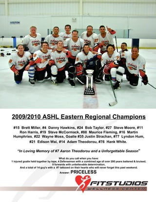 2009/2010 ASHL Eastern Regional Champions #15  Brett Miller,   #4  Danny Hawkins,   #24  Bob Taylor, #27  Steve Moore,   #11  Ron Harris, #19  Steve McCormack, #88  Maurice Fleming, #16  Martin Humphries ,  #22  Wayne Moss,   Goalie #35 Justin Strachan, #77  Lyndon Hum, #21  Edison Wai,   #14  Adam Theodorou,   #76  Hank White.   “ In Loving Memory of #7 Aaron Theodorou and a Unforgettable Season ” What do you call when you have: 1 injured goalie held together by tape, 4 Defenseman with a combined age of over 200 years battered & bruised, 9 forwards with unbelievable determination, And a total of 14 guy's with a  #7 tattooed on their hearts who will never forget this past weekend. Answer:   PRICELESS   