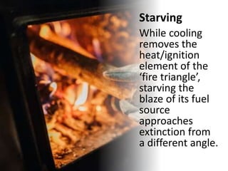 Starving
While cooling
removes the
heat/ignition
element of the
‘fire triangle’,
starving the
blaze of its fuel
source
approaches
extinction from
a different angle.
 