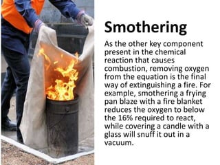 Smothering
As the other key component
present in the chemical
reaction that causes
combustion, removing oxygen
from the equation is the final
way of extinguishing a fire. For
example, smothering a frying
pan blaze with a fire blanket
reduces the oxygen to below
the 16% required to react,
while covering a candle with a
glass will snuff it out in a
vacuum.
 