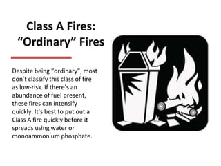 Class A Fires:
“Ordinary” Fires
Despite being “ordinary”, most
don’t classify this class of fire
as low-risk. If there’s an
abundance of fuel present,
these fires can intensify
quickly. It’s best to put out a
Class A fire quickly before it
spreads using water or
monoammonium phosphate.
 