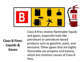 Class B Fires:
Liquids &
Gases
Class B fires involve flammable liquids
and gases, especially fuels like
petroleum or petroleum-based
products such as gasoline, paint, and
kerosene. Other gases that are highly
flammable are propane and butane,
which are common causes of Class B
fires.
 