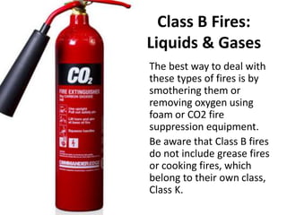 Class B Fires:
Liquids & Gases
The best way to deal with
these types of fires is by
smothering them or
removing oxygen using
foam or CO2 fire
suppression equipment.
Be aware that Class B fires
do not include grease fires
or cooking fires, which
belong to their own class,
Class K.
 