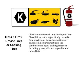 Class K Fires:
Grease Fires
or Cooking
Fires
Class K fires involve flammable liquids, like
Class B fires, but are specifically related to
food service and the restaurant industry.
These common fires start from the
combustion of liquid cooking materials
including grease, oils, and vegetable and
animal fats.
 