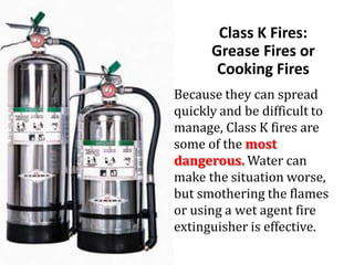 Class K Fires:
Grease Fires or
Cooking Fires
Because they can spread
quickly and be difficult to
manage, Class K fires are
some of the most
dangerous. Water can
make the situation worse,
but smothering the flames
or using a wet agent fire
extinguisher is effective.
 