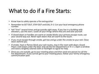 What to do if a Fire Starts:
• Know how to safely operate a fire extinguisher
• Remember to GET OUT, STAY OUT and CALL 9-1-1 or your local emergency phone
number.
• Yell "Fire!" several times and go outside right away. If you live in a building with
elevators, use the stairs. Leave all your things where they are and save yourself.
• If closed doors or handles are warm or smoke blocks your primary escape route, use
your second way out. Never open doors that are warm to the touch.
• If you must escape through smoke, get low and go under the smoke to your exit. Close
doors behind you.
• If smoke, heat or flames block your exit routes, stay in the room with doors closed.
Place a wet towel under the door and call the fire department or 9-1-1. Open a window
and wave a brightly colored cloth or flashlight to signal for help.
• Once you are outside, go to your meeting place and then send one person to call the
fire department. If you cannot get to your meeting place, follow your family emergency
communication plan.
 