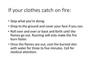 If your clothes catch on fire:
• Stop what you’re doing.
• Drop to the ground and cover your face if you can.
• Roll over and over or back and forth until the
flames go out. Running will only make the fire
burn faster.
• Once the flames are out, cool the burned skin
with water for three to five minutes. Call for
medical attention.
 