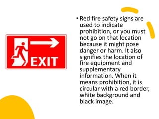 • Red fire safety signs are
used to indicate
prohibition, or you must
not go on that location
because it might pose
danger or harm. It also
signifies the location of
fire equipment and
supplementary
information. When it
means prohibition, it is
circular with a red border,
white background and
black image.
 