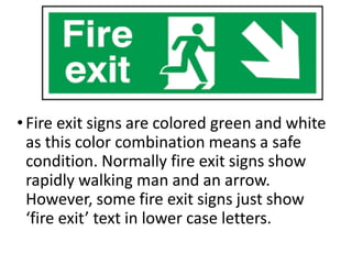 •Fire exit signs are colored green and white
as this color combination means a safe
condition. Normally fire exit signs show
rapidly walking man and an arrow.
However, some fire exit signs just show
‘fire exit’ text in lower case letters.
 