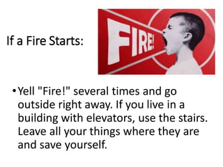 If a Fire Starts:
•Yell "Fire!" several times and go
outside right away. If you live in a
building with elevators, use the stairs.
Leave all your things where they are
and save yourself.
 