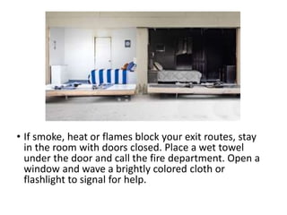 • If smoke, heat or flames block your exit routes, stay
in the room with doors closed. Place a wet towel
under the door and call the fire department. Open a
window and wave a brightly colored cloth or
flashlight to signal for help.
 