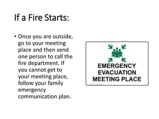 If a Fire Starts:
• Once you are outside,
go to your meeting
place and then send
one person to call the
fire department. If
you cannot get to
your meeting place,
follow your family
emergency
communication plan.
 