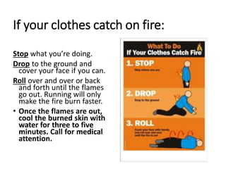 If your clothes catch on fire:
Stop what you’re doing.
Drop to the ground and
cover your face if you can.
Roll over and over or back
and forth until the flames
go out. Running will only
make the fire burn faster.
• Once the flames are out,
cool the burned skin with
water for three to five
minutes. Call for medical
attention.
 