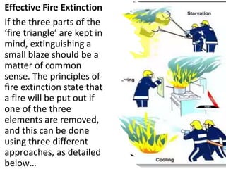 Effective Fire Extinction
If the three parts of the
‘fire triangle’ are kept in
mind, extinguishing a
small blaze should be a
matter of common
sense. The principles of
fire extinction state that
a fire will be put out if
one of the three
elements are removed,
and this can be done
using three different
approaches, as detailed
below…
 
