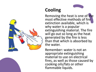 Cooling
Removing the heat is one of the
most effective methods of fire
extinction available, which is
why water is a popular
extinguishing material. The fire
will go out so long as the heat
generated by the fire is less
than that which is absorbed by
the water.
Remember: water is not an
appropriate extinguishing
material to use on electrical
fires, as well as those caused by
cooking oils/fats or other
flammable liquids.
 