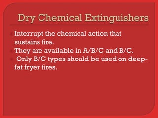  Interrupt  the chemical action that
  sustains ﬁre.
 They are available in A/B/C and B/C.
 Only B/C types should be used on deep-
  fat fryer ﬁres.
 