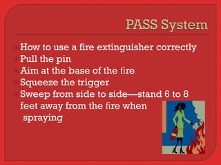  How   to use a fire extinguisher correctly
 Pull the pin
 Aim at the base of the ﬁre
 Squeeze the trigger
 Sweep from side to side—stand 6 to 8
  feet away from the ﬁre when
   spraying
 