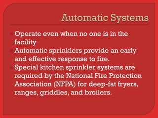  Operate   even when no one is in the
  facility
 Automatic sprinklers provide an early
  and effective response to fire.
 Special kitchen sprinkler systems are
  required by the National Fire Protection
  Association (NFPA) for deep-fat fryers,
  ranges, griddles, and broilers.
 