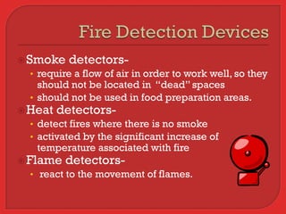  Smoke detectors-
   • require a flow of air in order to work well, so they
    should not be located in “dead” spaces
  • should not be used in food preparation areas.
 Heat detectors-
  • detect fires where there is no smoke
  • activated by the significant increase of
    temperature associated with fire
 Flame detectors-
   • react to the movement of flames.
 