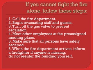  1. Call the fire department.
 2. Begin evacuating staff and guests.
 3. Turn off the gas valve to prevent
  escalation
 4. Meet other employees at the preassigned
  meeting place.
 5. Make sure that all persons have safely
  escaped.
 6. When the fire department arrives, inform
  a firefighter if anyone is missing;
 do not reenter the building yourself.
 