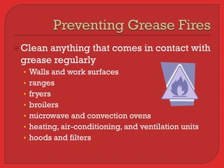  Cleananything that comes in contact with
 grease regularly
  • Walls and work surfaces
  • ranges
  • fryers
  • broilers
  • microwave and convection ovens
  • heating, air-conditioning, and ventilation units
  • hoods and filters
 