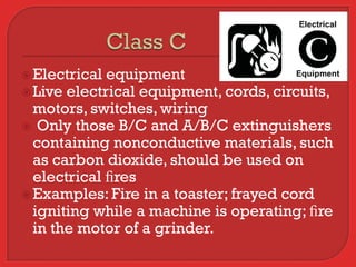  Electrical equipment
 Live electrical equipment, cords, circuits,
  motors, switches, wiring
 Only those B/C and A/B/C extinguishers
  containing nonconductive materials, such
  as carbon dioxide, should be used on
  electrical ﬁres
 Examples: Fire in a toaster; frayed cord
  igniting while a machine is operating; ﬁre
  in the motor of a grinder.
 