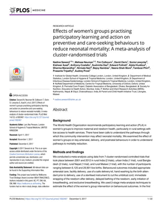 RESEARCH ARTICLE
Effects of women’s groups practising
participatory learning and action on
preventive and care-seeking behaviours to
reduce neonatal mortality: A meta-analysis of
cluster-randomised trials
Nadine Seward1,2
*, Melissa Neuman1,3
, Tim Colbourn1
, David Osrin1
, Sonia Lewycka4
,
Kishwar Azad5
, Anthony Costello1
, Sushmita Das6
, Edward Fottrell1
, Abdul Kuddus5
,
Dharma Manandhar7
, Nirmala Nair8
, Bejoy Nambiar1
, Neena Shah More6
, Tambosi Phiri9
,
Prasanta Tripathy8
, Audrey Prost1
1 Institute for Global Health, University College London, London, United Kingdom, 2 Department of Medical
Statistics, London School of Hygiene & Tropical Medicine, London, United Kingdom, 3 Department of
Infectious Disease Epidemiology, London School of Hygiene & Tropical Medicine, London, United Kingdom,
4 Nuffield Department of Medicine, Centre for Tropical Medicine, University of Oxford, Oxford, United
Kingdom, 5 Perinatal Care Project, Diabetic Association of Bangladesh, Dhaka, Bangladesh, 6 Society for
Nutrition, Education & Health Action, Mumbai, India, 7 Mother and Infant Research Activities (MIRA),
Kathmandu, Nepal, 8 Ekjut, Chakradharpur, India, 9 Parent and Child Health Initiative Trust, Lilongwe,
Malawi
* nadine.seward@lshtm.ac.uk
Abstract
Background
The World Health Organization recommends participatory learning and action (PLA) in
women’s groups to improve maternal and newborn health, particularly in rural settings with
low access to health services. There have been calls to understand the pathways through
which this community intervention may affect neonatal mortality. We examined the effect of
women’s groups on key antenatal, delivery, and postnatal behaviours in order to understand
pathways to mortality reduction.
Methods and findings
We conducted a meta-analysis using data from 7 cluster-randomised controlled trials that
took place between 2001 and 2012 in rural India (2 trials), urban India (1 trial), rural Bangla-
desh (2 trials), rural Nepal (1 trial), and rural Malawi (1 trial), with the number of participants
ranging between 6,125 and 29,901 live births. Behavioural outcomes included appropriate
antenatal care, facility delivery, use of a safe delivery kit, hand washing by the birth atten-
dant prior to delivery, use of a sterilised instrument to cut the umbilical cord, immediate
wrapping of the newborn after delivery, delayed bathing of the newborn, early initiation of
breastfeeding, and exclusive breastfeeding. We used 2-stage meta-analysis techniques to
estimate the effect of the women’s group intervention on behavioural outcomes. In the first
PLOS Medicine | https://doi.org/10.1371/journal.pmed.1002467 December 5, 2017 1 / 22
a1111111111
a1111111111
a1111111111
a1111111111
a1111111111
OPEN ACCESS
Citation: Seward N, Neuman M, Colbourn T, Osrin
D, Lewycka S, Azad K, et al. (2017) Effects of
women’s groups practising participatory learning
and action on preventive and care-seeking
behaviours to reduce neonatal mortality: A meta-
analysis of cluster-randomised trials. PLoS Med
14(12): e1002467. https://doi.org/10.1371/journal.
pmed.1002467
Academic Editor: Lars Åke Persson, London
School of Hygiene & Tropical Medicine, UNITED
KINGDOM
Received: April 11, 2017
Accepted: November 1, 2017
Published: December 5, 2017
Copyright: © 2017 Seward et al. This is an open
access article distributed under the terms of the
Creative Commons Attribution License, which
permits unrestricted use, distribution, and
reproduction in any medium, provided the original
author and source are credited.
Data Availability Statement: All relevant data can
be found in the Supporting Information files.
Funding: This project was funded by Wellcome
Trust Strategic Award (number 085417MA/Z/08/Z).
Authors included in this grant: AC, PT, DM, KA,
CM, NM. https://wellcome.ac.uk/funding. The
funders had no role in study design, data collection
 