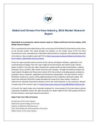 Global and Chinese Fire Hose Industry, 2016 Market Research
Report
ReportsWeb.com provides the market research report on “Global and Chinese Fire Hose Industry, 2016
Market Research Report”.
This is a professional and in-depth study on the current state of the Global Fire Hose industry with a focus
on the Chinese market. The report provides key statistics on the market status of the Fire Hose
manufacturers and is a valuable source of guidance and direction for companies and individuals interested
in the industry. View complete report with TOC at http://www.reportsweb.com/Global-and-Chinese-Fire-
Hose-Industry,-2016-Market-Research-Report .
Firstly, the report provides a basic overview of the industry including its definition, applications and
manufacturing technology. Then, the report explores the international and Chinese major industry
players in detail. In this part, the report presents the company profile, product specifications, capacity,
production value, and 2011-2016 market shares for each company. Through the statistical analysis, the
report depicts the global and Chinese total market of Fire Hose industry including capacity, production,
production value, cost/profit, supply/demand and Chinese import/export. The total market is further
divided by company, by country, and by application/type for the competitive landscape analysis. The
report then estimates 2016-2021 market development trends of Fire Hose industry. Analysis of
upstream raw materials, downstream demand, and current market dynamics is also carried out. Request
a sample copy of this research report at http://www.reportsweb.com/inquiry&RW0001110305/sample .
In the end, the report makes some important proposals for a new project of Fire Hose Industry before
evaluating its feasibility. Overall, the report provides an in-depth insight of 2011-2021 global and Chinese
Fire Hose industry covering all important parameters.
Major Points from Table of Contents
Introduction of Fire Hose Industry
Manufacturing Technology of Fire Hose
Analysis of Global Key Manufacturers
2011-2016 Global and Chinese Market of Fire Hose
Market Status of Fire Hose Industry
 