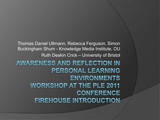 Awareness and Reflection In Personal Learning Environments Workshop at the PLE 2011 ConferenceFirehouse Introduction Thomas Daniel Ullmann, Rebecca Ferguson, Simon Buckingham Shum - Knowledge Media Institute, OU Ruth Deakin Crick – University of Bristol 