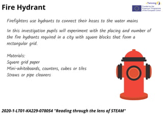 2020-1-LT01-KA229-078054 "Reading through the lens of STEAM"
Fire Hydrant
Firefighters use hydrants to connect their hoses to the water mains
In this investigation pupils will experiment with the placing and number of
the fire hydrants required in a city with square blocks that form a
rectangular grid.
Materials:
Square grid paper
Mini-whiteboards, counters, cubes or tiles
Straws or pipe cleaners
 